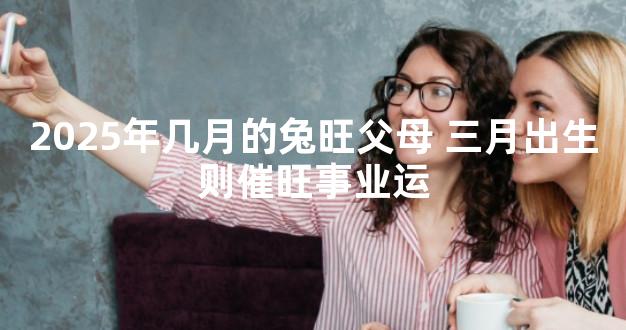 2025年几月的兔旺父母 三月出生则催旺事业运